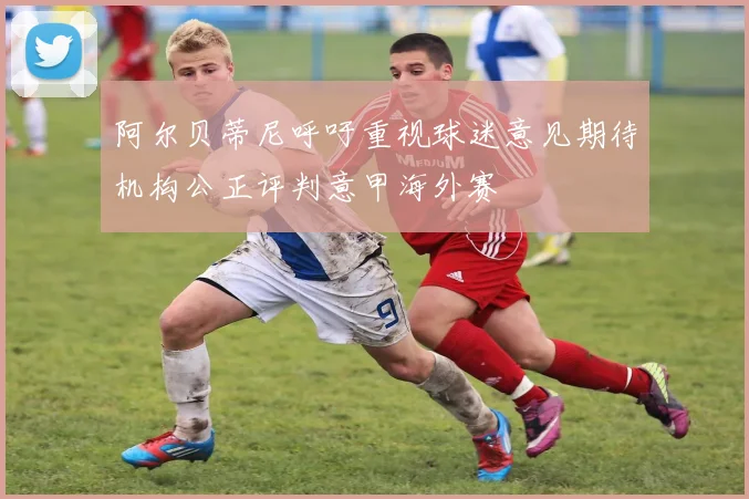 阿尔贝蒂尼呼吁重视球迷意见期待机构公正评判意甲海外赛