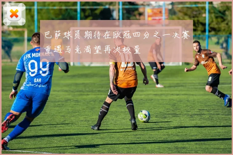 巴萨球员期待在欧冠四分之一决赛重遇马竞渴望再次较量