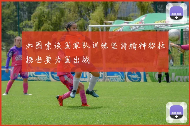 加图索谈国家队训练坚持精神称拄拐也要为国出战