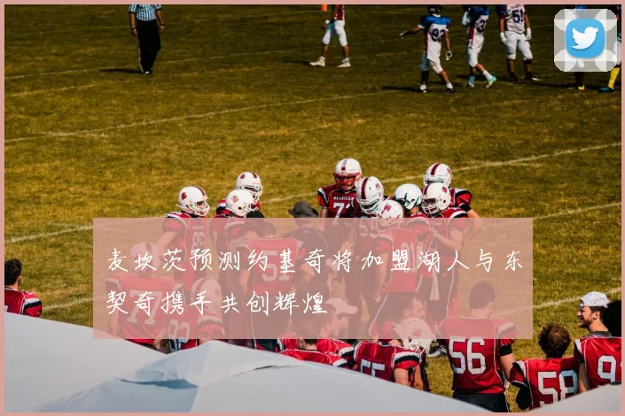 麦坎茨预测约基奇将加盟湖人与东契奇携手共创辉煌