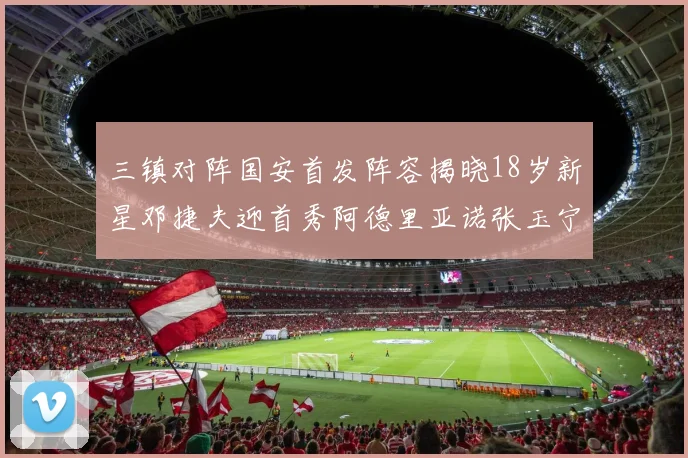三镇对阵国安首发阵容揭晓18岁新星邓捷夫迎首秀阿德里亚诺张玉宁领衔出战