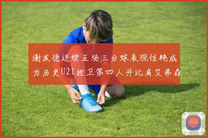 谢泼德连续五场三分球表现惊艳成为历史U21控卫第四人并比肩艾弗森等传奇