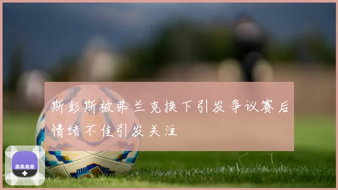 斯彭斯被弗兰克换下引发争议赛后情绪不佳引发关注