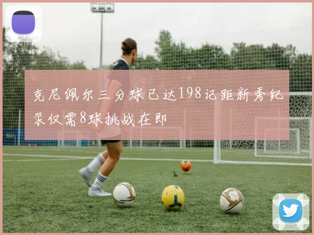 克尼佩尔三分球已达198记距新秀纪录仅需8球挑战在即