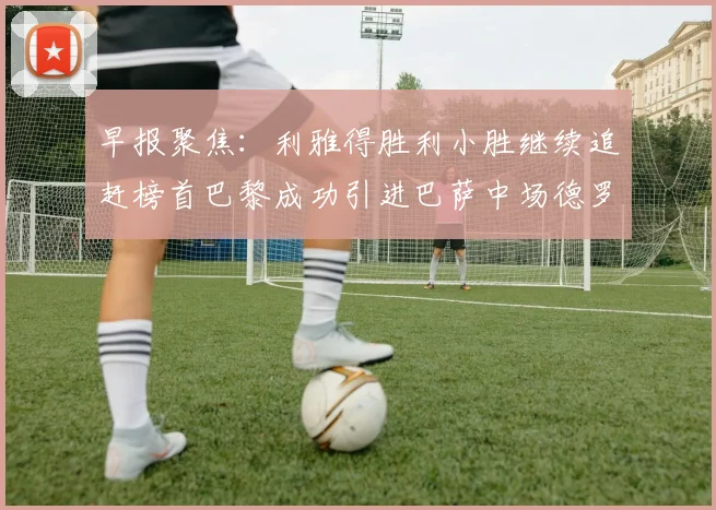 早报聚焦：利雅得胜利小胜继续追赶榜首巴黎成功引进巴萨中场德罗