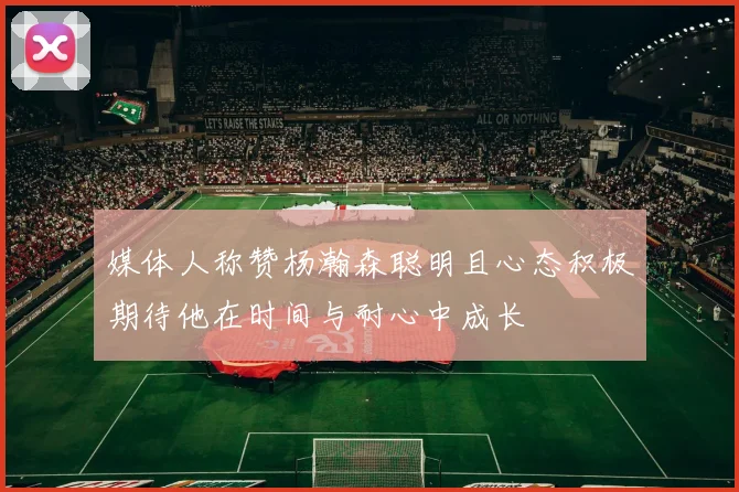 媒体人称赞杨瀚森聪明且心态积极期待他在时间与耐心中成长