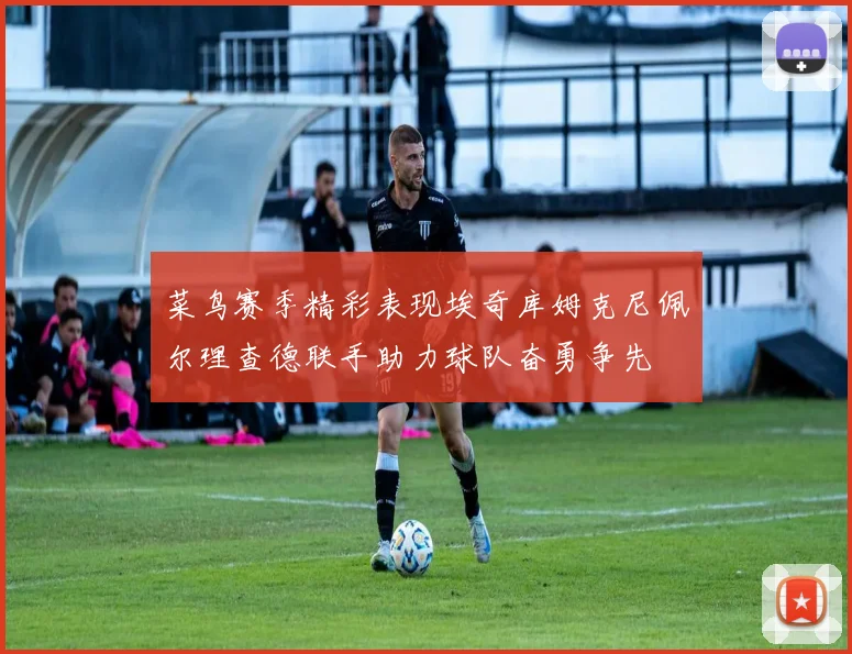 菜鸟赛季精彩表现埃奇库姆克尼佩尔理查德联手助力球队奋勇争先
