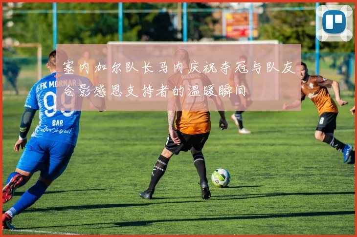 塞内加尔队长马内庆祝夺冠与队友合影感恩支持者的温暖瞬间