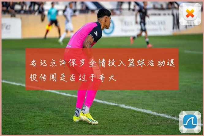 名记点评保罗全情投入篮球活动退役传闻是否过于夸大
