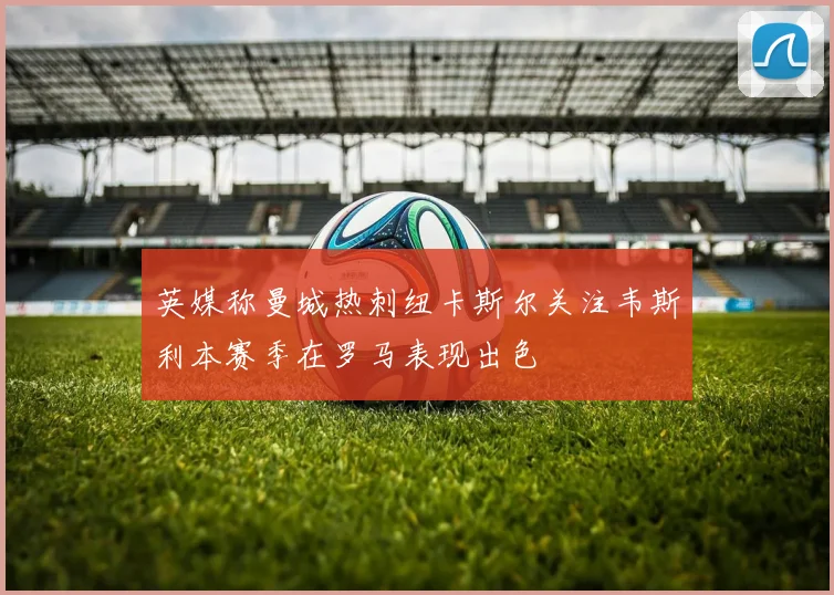 英媒称曼城热刺纽卡斯尔关注韦斯利本赛季在罗马表现出色