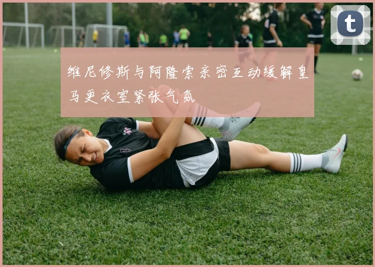 维尼修斯与阿隆索亲密互动缓解皇马更衣室紧张气氛