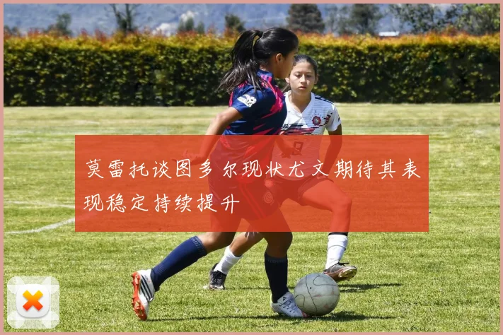 莫雷托谈图多尔现状尤文期待其表现稳定持续提升