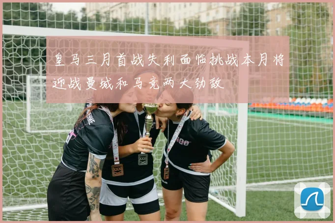 皇马三月首战失利面临挑战本月将迎战曼城和马竞两大劲敌
