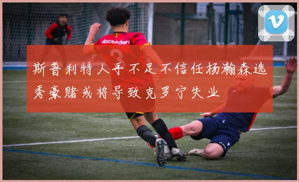 斯普利特人手不足不信任杨瀚森选秀豪赌或将导致克罗宁失业