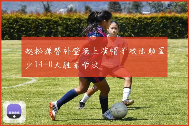 赵松源替补登场上演帽子戏法助国少14-0大胜东帝汶