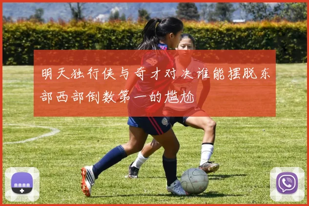 明天独行侠与奇才对决谁能摆脱东部西部倒数第一的尴尬
