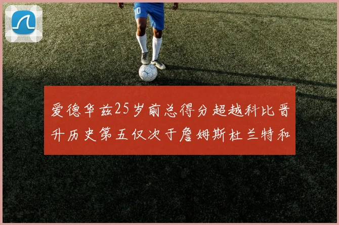 爱德华兹25岁前总得分超越科比晋升历史第五仅次于詹姆斯杜兰特和东契奇