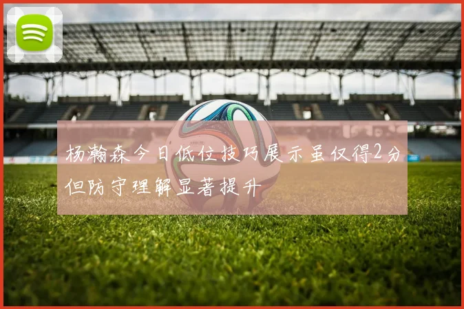 杨瀚森今日低位技巧展示虽仅得2分但防守理解显著提升