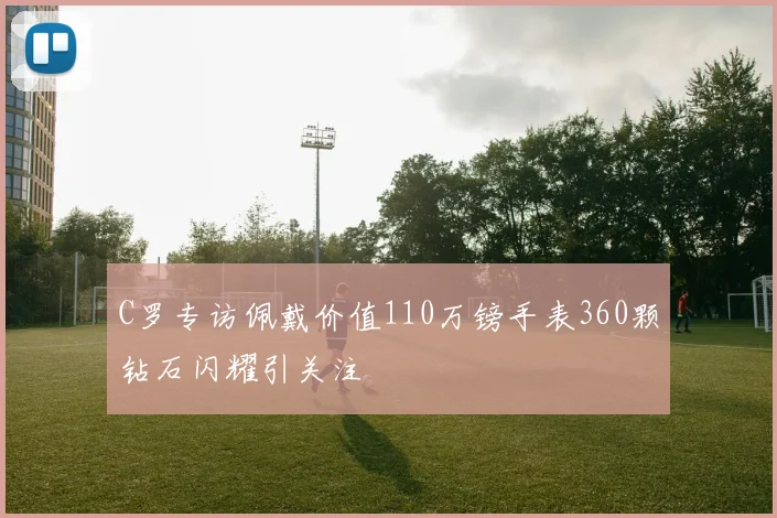 C罗专访佩戴价值110万镑手表360颗钻石闪耀引关注