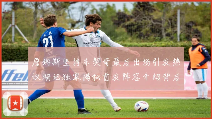 詹姆斯坚持东契奇最后出场引发热议湖记独家揭秘首发阵容介绍背后的故事