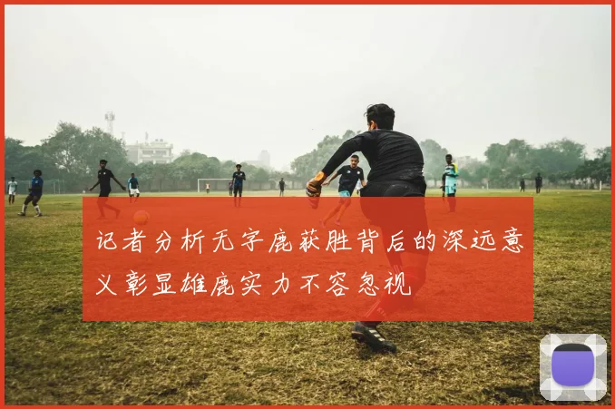 记者分析无字鹿获胜背后的深远意义彰显雄鹿实力不容忽视