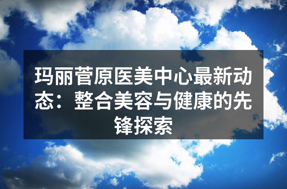 玛丽菅原医美中心最新动态：整合美容与健康